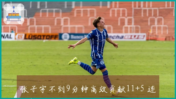 张子宇不到9分钟高效贡献11+5 连续3场得分上双独占队内