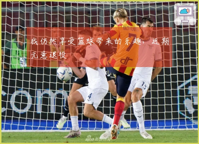 我仍然享受篮球带来的乐趣，近期无意退役