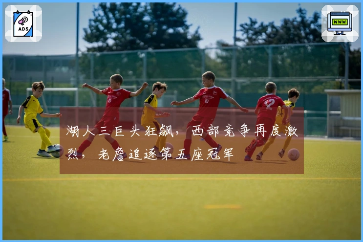 湖人三巨头狂飙，西部竞争再度激烈，老詹追逐第五座冠军