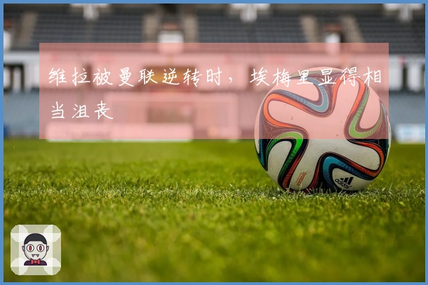 维拉被曼联逆转时，埃梅里显得相当沮丧