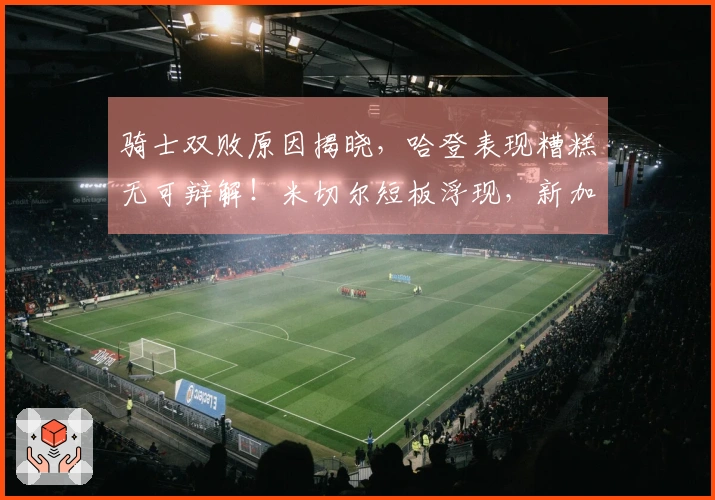 骑士双败原因揭晓，哈登表现糟糕无可辩解！米切尔短板浮现，新加盟球员状态不佳