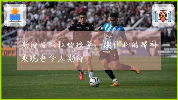 期待与维拉的较量，谢什科的替补表现也令人期待