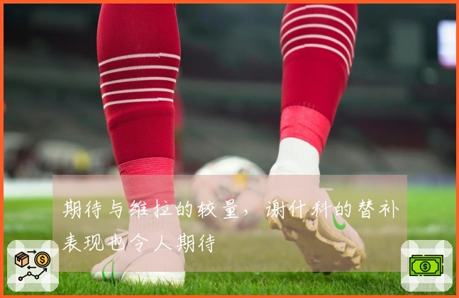 期待与维拉的较量，谢什科的替补表现也令人期待