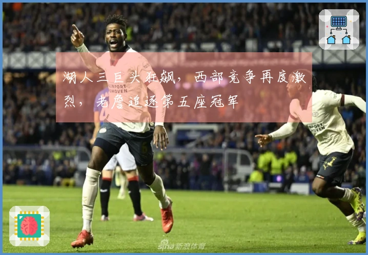 湖人三巨头狂飙，西部竞争再度激烈，老詹追逐第五座冠军